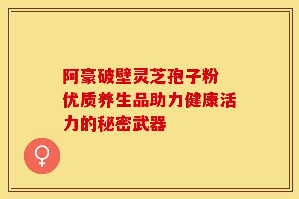 阿豪破壁灵芝孢子粉 优质养生品助力健康活力的秘密武器