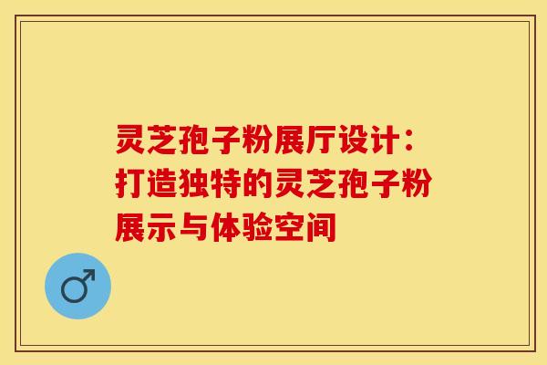 灵芝孢子粉展厅设计：打造独特的灵芝孢子粉展示与体验空间