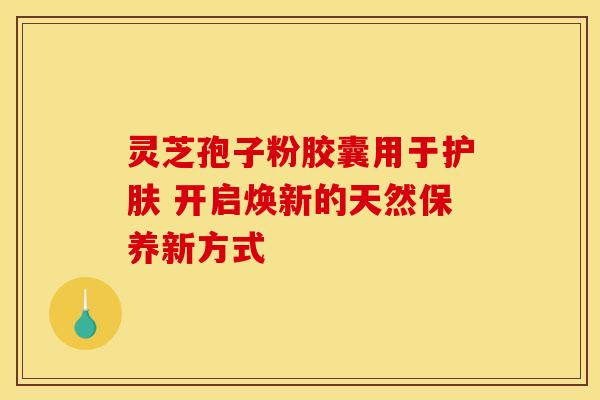 灵芝孢子粉胶囊用于护肤 开启焕新的天然保养新方式
