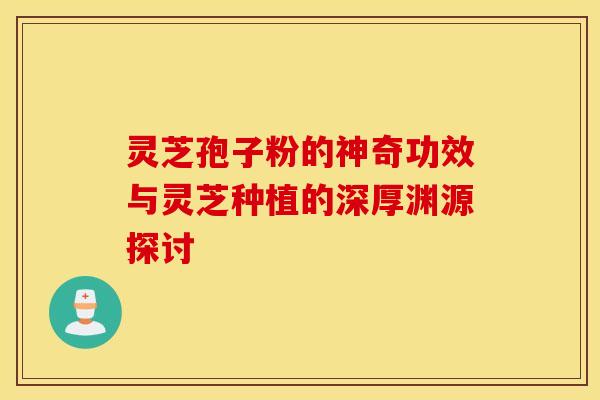 灵芝孢子粉的神奇功效与灵芝种植的深厚渊源探讨