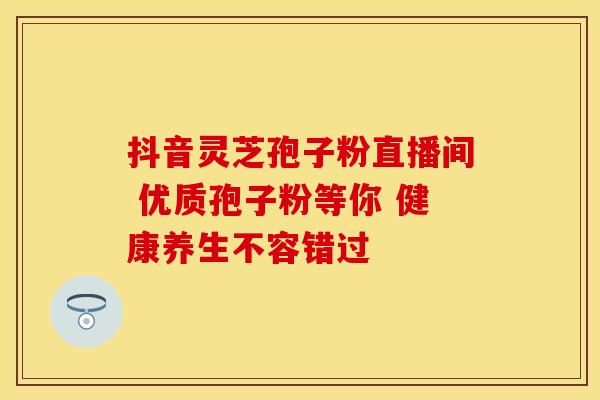 抖音灵芝孢子粉直播间 优质孢子粉等你 健康养生不容错过