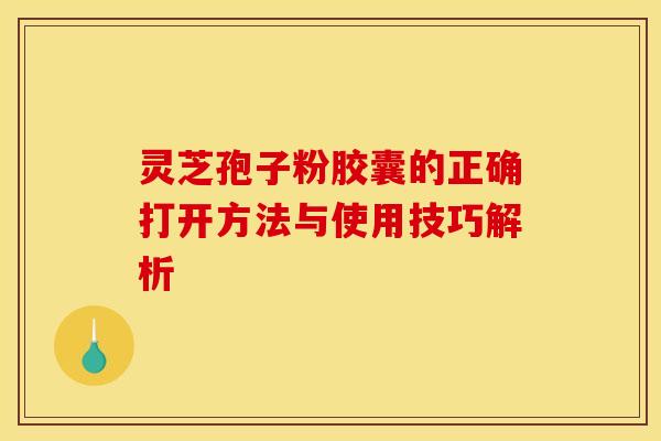 灵芝孢子粉胶囊的正确打开方法与使用技巧解析