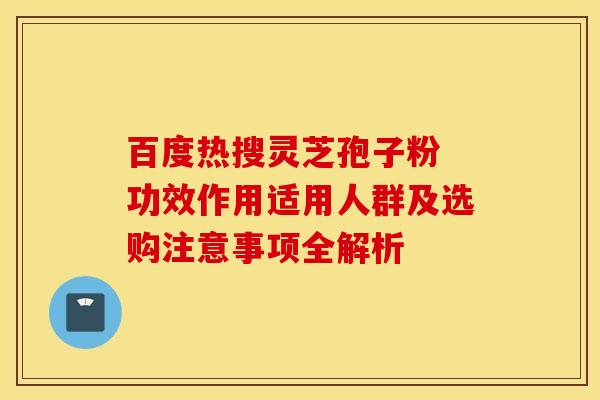 百度热搜灵芝孢子粉 功效作用适用人群及选购注意事项全解析
