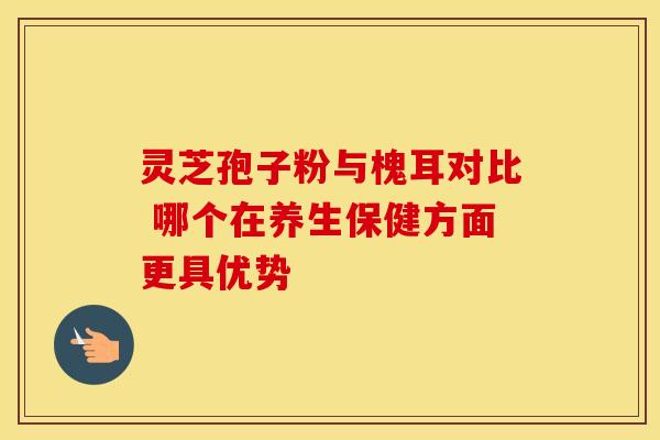 灵芝孢子粉与槐耳对比 哪个在养生保健方面更具优势