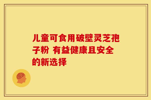 儿童可食用破壁灵芝孢子粉 有益健康且安全的新选择