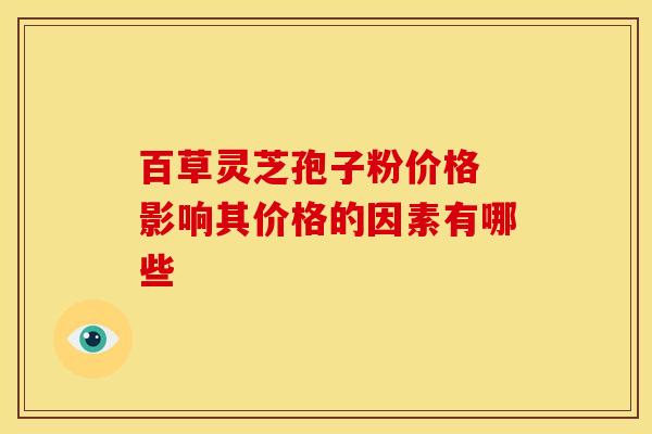 百草灵芝孢子粉价格 影响其价格的因素有哪些