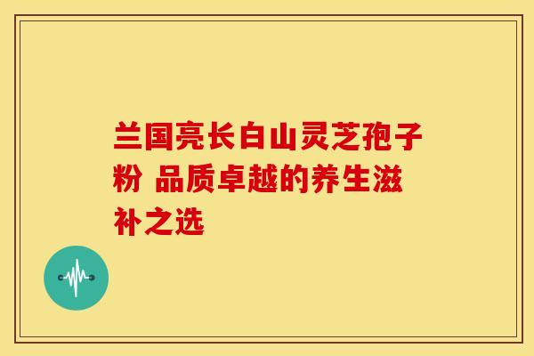 兰国亮长白山灵芝孢子粉 品质卓越的养生滋补之选