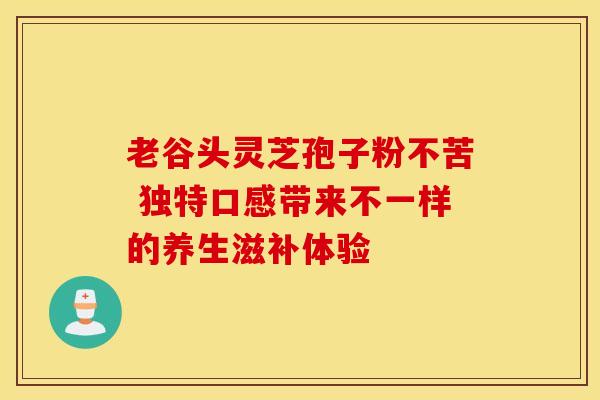 老谷头灵芝孢子粉不苦 独特口感带来不一样的养生滋补体验