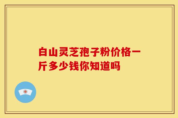 白山灵芝孢子粉价格一斤多少钱你知道吗