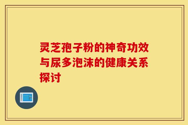 灵芝孢子粉的神奇功效与尿多泡沫的健康关系探讨