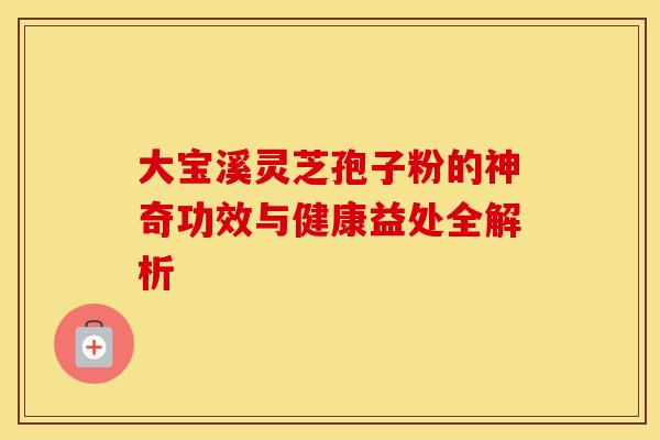 大宝溪灵芝孢子粉的神奇功效与健康益处全解析