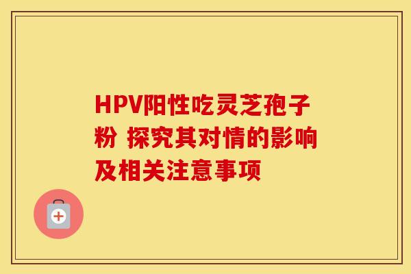 HPV阳性吃灵芝孢子粉 探究其对情的影响及相关注意事项