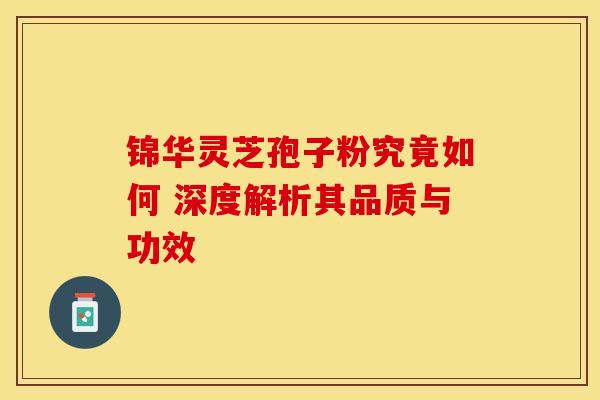 锦华灵芝孢子粉究竟如何 深度解析其品质与功效