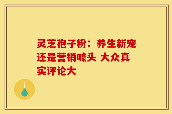 灵芝孢子粉：养生新宠还是营销噱头 大众真实评论大