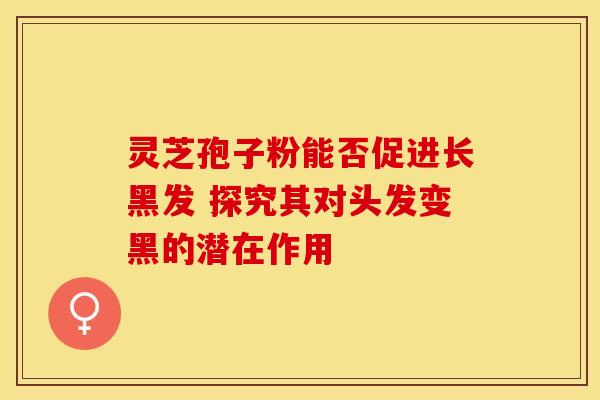 灵芝孢子粉能否促进长黑发 探究其对头发变黑的潜在作用