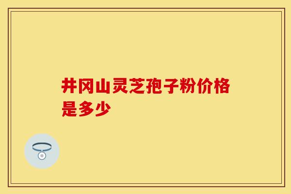 井冈山灵芝孢子粉价格是多少