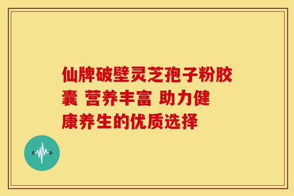仙牌破壁灵芝孢子粉胶囊 营养丰富 助力健康养生的优质选择