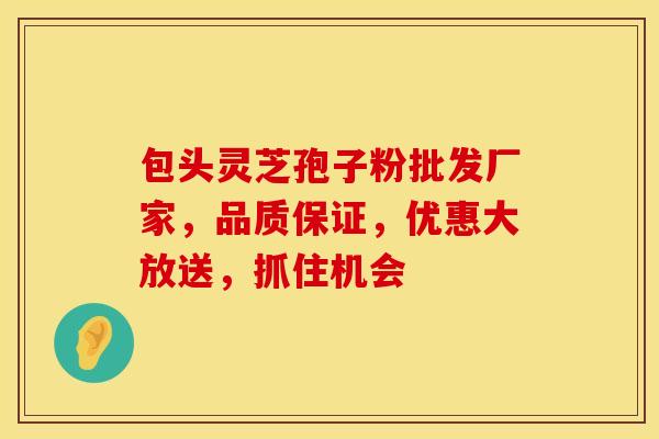 包头灵芝孢子粉批发厂家，品质保证，优惠大放送，抓住机会
