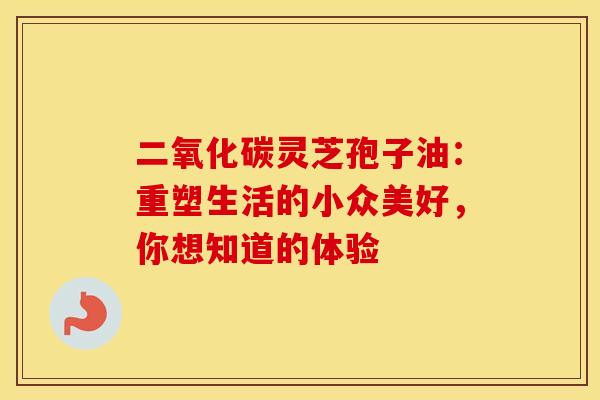 二氧化碳灵芝孢子油：重塑生活的小众美好，你想知道的体验