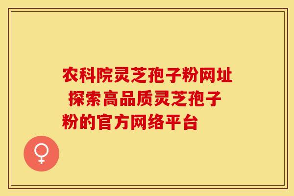 农科院灵芝孢子粉网址 探索高品质灵芝孢子粉的官方网络平台