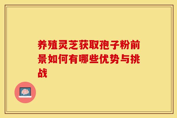 养殖灵芝获取孢子粉前景如何有哪些优势与挑战