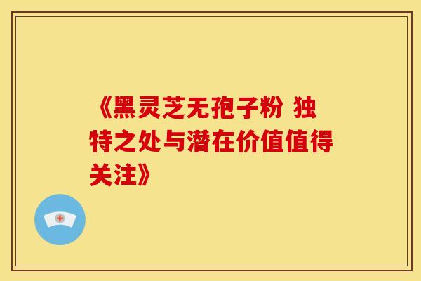 《黑灵芝无孢子粉 独特之处与潜在价值值得关注》