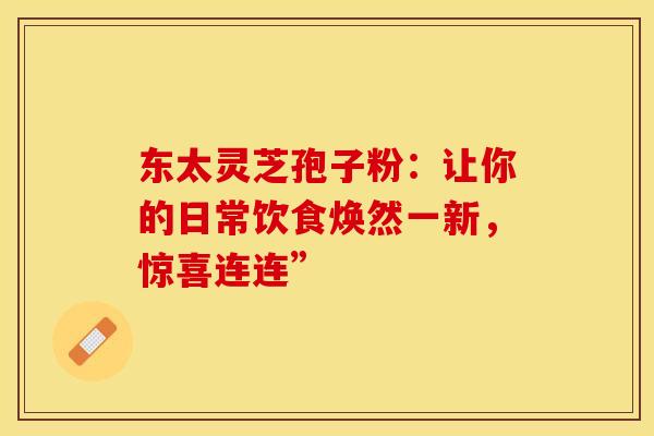 东太灵芝孢子粉：让你的日常饮食焕然一新，惊喜连连”