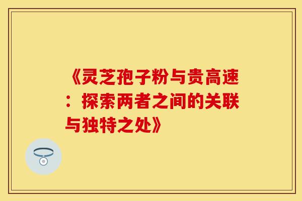 《灵芝孢子粉与贵高速：探索两者之间的关联与独特之处》
