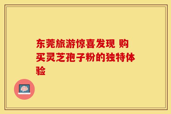 东莞旅游惊喜发现 购买灵芝孢子粉的独特体验