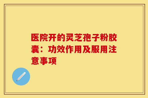 医院开的灵芝孢子粉胶囊：功效作用及服用注意事项