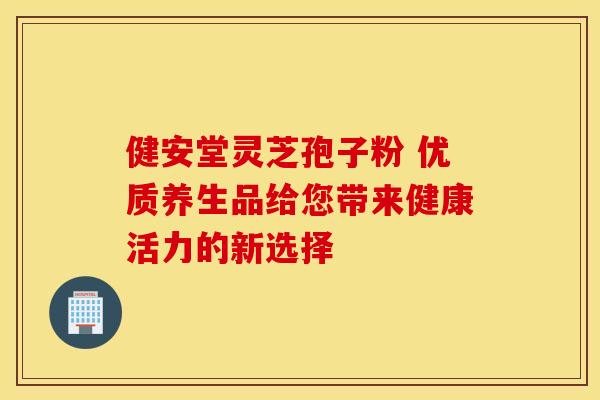 健安堂灵芝孢子粉 优质养生品给您带来健康活力的新选择
