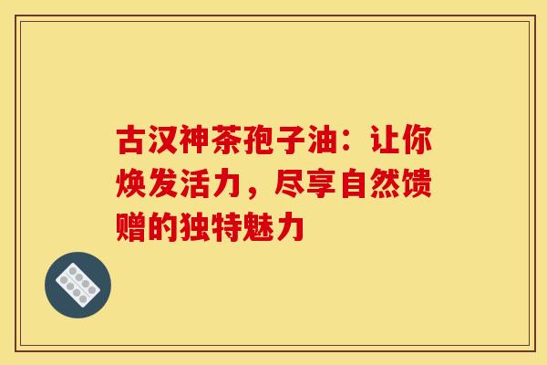 古汉神茶孢子油：让你焕发活力，尽享自然馈赠的独特魅力