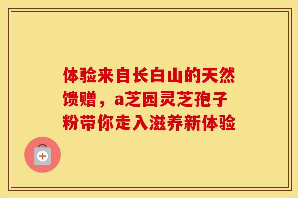 体验来自长白山的天然馈赠，a芝园灵芝孢子粉带你走入滋养新体验