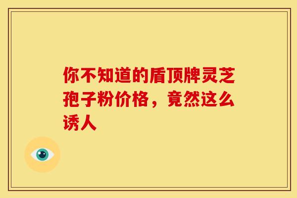 你不知道的盾顶牌灵芝孢子粉价格，竟然这么诱人