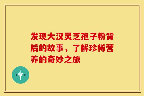 发现大汉灵芝孢子粉背后的故事，了解珍稀营养的奇妙之旅