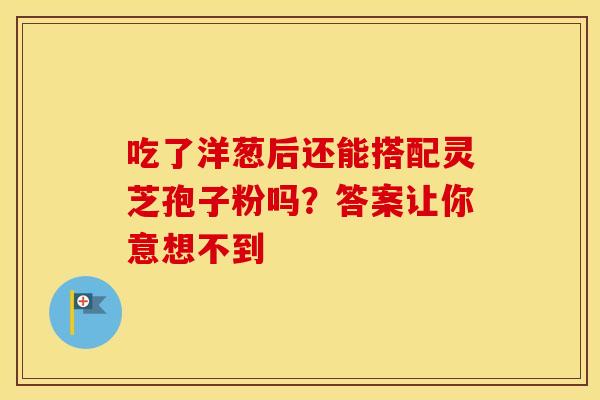 吃了洋葱后还能搭配灵芝孢子粉吗？答案让你意想不到