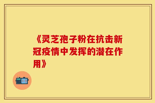 《灵芝孢子粉在抗击新冠疫情中发挥的潜在作用》