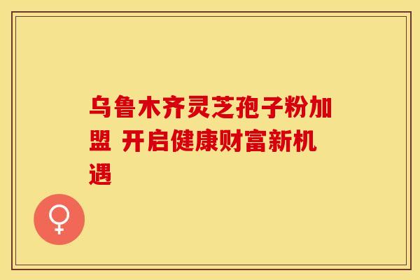 乌鲁木齐灵芝孢子粉加盟 开启健康财富新机遇
