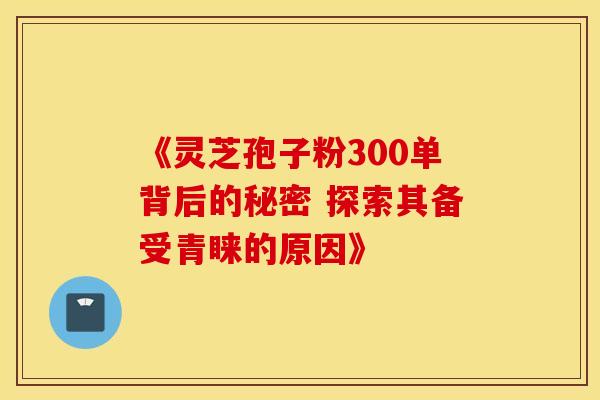 《灵芝孢子粉300单背后的秘密 探索其备受青睐的原因》