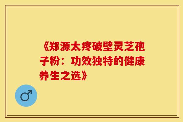 《郑源太疼破壁灵芝孢子粉：功效独特的健康养生之选》