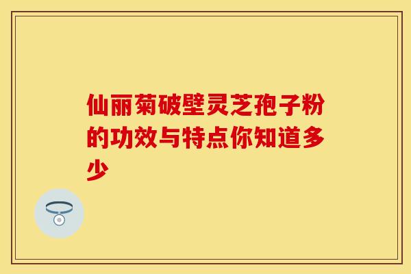 仙丽菊破壁灵芝孢子粉的功效与特点你知道多少