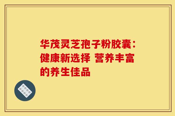 华茂灵芝孢子粉胶囊：健康新选择 营养丰富的养生佳品