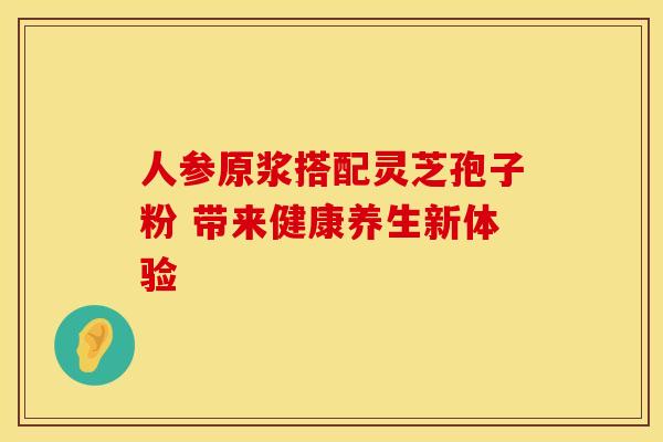 人参原浆搭配灵芝孢子粉 带来健康养生新体验