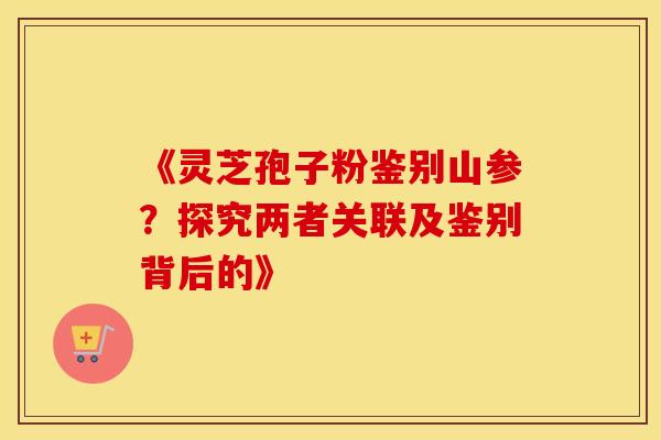 《灵芝孢子粉鉴别山参?探究两者关联及鉴别背后的》