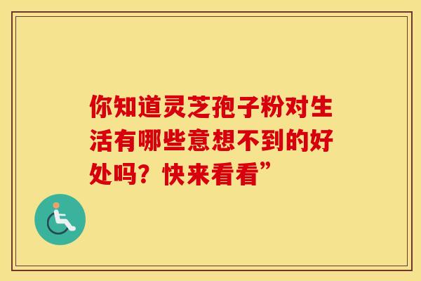 你知道灵芝孢子粉对生活有哪些意想不到的好处吗？快来看看”