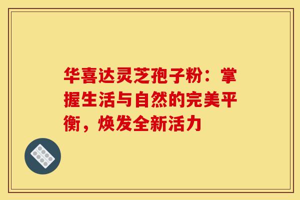 华喜达灵芝孢子粉：掌握生活与自然的完美平衡，焕发全新活力