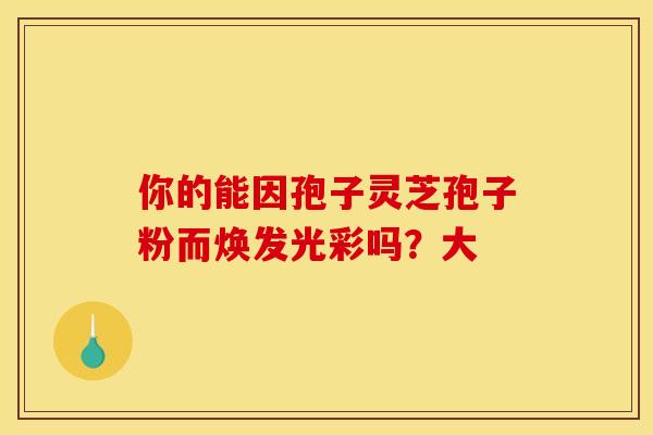 你的能因孢子灵芝孢子粉而焕发光彩吗？大