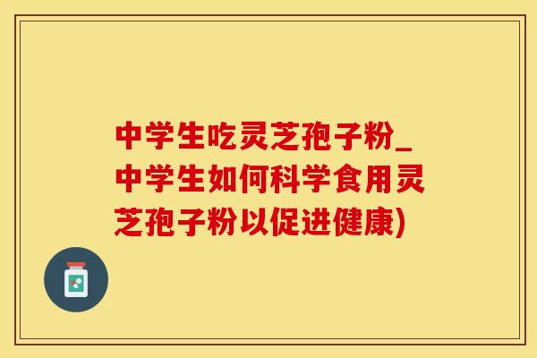 中学生吃灵芝孢子粉_中学生如何科学食用灵芝孢子粉以促进健康)
