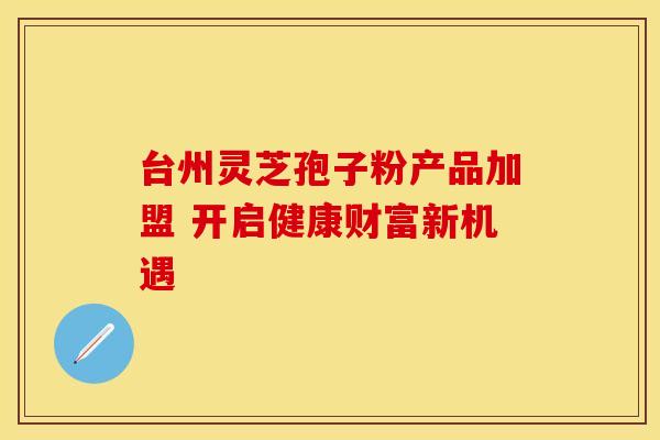 台州灵芝孢子粉产品加盟 开启健康财富新机遇