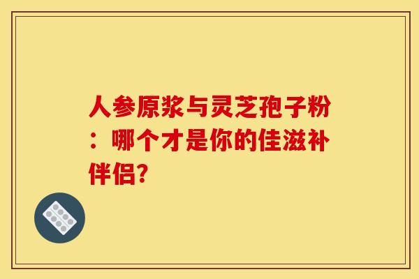 人参原浆与灵芝孢子粉：哪个才是你的佳滋补伴侣？